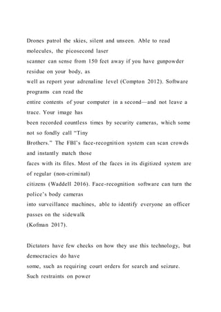 Drones patrol the skies, silent and unseen. Able to read
molecules, the picosecond laser
scanner can sense from 150 feet away if you have gunpowder
residue on your body, as
well as report your adrenaline level (Compton 2012). Software
programs can read the
entire contents of your computer in a second—and not leave a
trace. Your image has
been recorded countless times by security cameras, which some
not so fondly call “Tiny
Brothers.” The FBI’s face-recognition system can scan crowds
and instantly match those
faces with its files. Most of the faces in its digitized system are
of regular (non-criminal)
citizens (Waddell 2016). Face-recognition software can turn the
police’s body cameras
into surveillance machines, able to identify everyone an officer
passes on the sidewalk
(Kofman 2017).
Dictators have few checks on how they use this technology, but
democracies do have
some, such as requiring court orders for search and seizure.
Such restraints on power
 