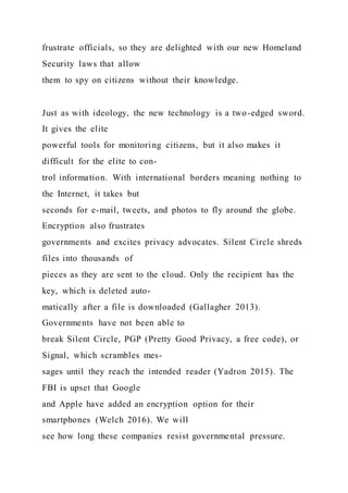 frustrate officials, so they are delighted with our new Homeland
Security laws that allow
them to spy on citizens without their knowledge.
Just as with ideology, the new technology is a two-edged sword.
It gives the elite
powerful tools for monitoring citizens, but it also makes it
difficult for the elite to con-
trol information. With international borders meaning nothing to
the Internet, it takes but
seconds for e-mail, tweets, and photos to fly around the globe.
Encryption also frustrates
governments and excites privacy advocates. Silent Circle shreds
files into thousands of
pieces as they are sent to the cloud. Only the recipient has the
key, which is deleted auto-
matically after a file is downloaded (Gallagher 2013).
Governments have not been able to
break Silent Circle, PGP (Pretty Good Privacy, a free code), or
Signal, which scrambles mes-
sages until they reach the intended reader (Yadron 2015). The
FBI is upset that Google
and Apple have added an encryption option for their
smartphones (Welch 2016). We will
see how long these companies resist governmental pressure.
 