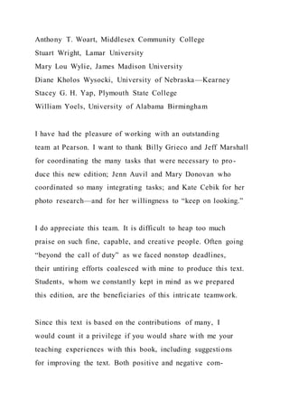 Anthony T. Woart, Middlesex Community College
Stuart Wright, Lamar University
Mary Lou Wylie, James Madison University
Diane Kholos Wysocki, University of Nebraska—Kearney
Stacey G. H. Yap, Plymouth State College
William Yoels, University of Alabama Birmingham
I have had the pleasure of working with an outstanding
team at Pearson. I want to thank Billy Grieco and Jeff Marshall
for coordinating the many tasks that were necessary to pro-
duce this new edition; Jenn Auvil and Mary Donovan who
coordinated so many integrating tasks; and Kate Cebik for her
photo research—and for her willingness to “keep on looking.”
I do appreciate this team. It is difficult to heap too much
praise on such fine, capable, and creative people. Often going
“beyond the call of duty” as we faced nonstop deadlines,
their untiring efforts coalesced with mine to produce this text.
Students, whom we constantly kept in mind as we prepared
this edition, are the beneficiaries of this intricate teamwork.
Since this text is based on the contributions of many, I
would count it a privilege if you would share with me your
teaching experiences with this book, including suggestions
for improving the text. Both positive and negative com-
 
