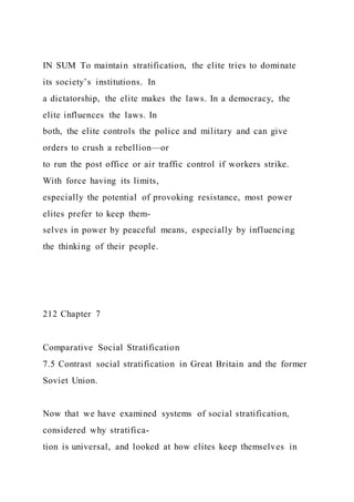 IN SUM To maintain stratification, the elite tries to dominate
its society’s institutions. In
a dictatorship, the elite makes the laws. In a democracy, the
elite influences the laws. In
both, the elite controls the police and military and can give
orders to crush a rebellion—or
to run the post office or air traffic control if workers strike.
With force having its limits,
especially the potential of provoking resistance, most power
elites prefer to keep them-
selves in power by peaceful means, especially by influencing
the thinking of their people.
212 Chapter 7
Comparative Social Stratification
7.5 Contrast social stratification in Great Britain and the former
Soviet Union.
Now that we have examined systems of social stratification,
considered why stratifica-
tion is universal, and looked at how elites keep themselves in
 