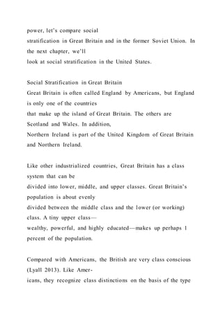 power, let’s compare social
stratification in Great Britain and in the former Soviet Union. In
the next chapter, we’ll
look at social stratification in the United States.
Social Stratification in Great Britain
Great Britain is often called England by Americans, but England
is only one of the countries
that make up the island of Great Britain. The others are
Scotland and Wales. In addition,
Northern Ireland is part of the United Kingdom of Great Britain
and Northern Ireland.
Like other industrialized countries, Great Britain has a class
system that can be
divided into lower, middle, and upper classes. Great Britain’s
population is about evenly
divided between the middle class and the lower (or working)
class. A tiny upper class—
wealthy, powerful, and highly educated—makes up perhaps 1
percent of the population.
Compared with Americans, the British are very class conscious
(Lyall 2013). Like Amer-
icans, they recognize class distinctions on the basis of the type
 