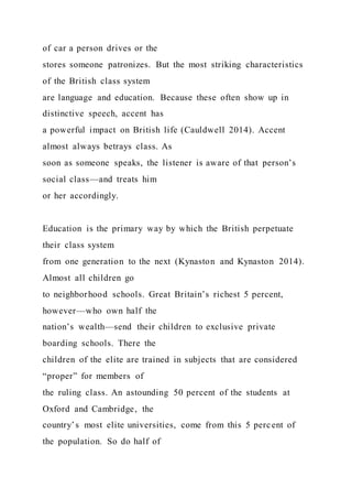 of car a person drives or the
stores someone patronizes. But the most striking characteristics
of the British class system
are language and education. Because these often show up in
distinctive speech, accent has
a powerful impact on British life (Cauldwell 2014). Accent
almost always betrays class. As
soon as someone speaks, the listener is aware of that person’s
social class—and treats him
or her accordingly.
Education is the primary way by which the British perpetuate
their class system
from one generation to the next (Kynaston and Kynaston 2014).
Almost all children go
to neighborhood schools. Great Britain’s richest 5 percent,
however—who own half the
nation’s wealth—send their children to exclusive private
boarding schools. There the
children of the elite are trained in subjects that are considered
“proper” for members of
the ruling class. An astounding 50 percent of the students at
Oxford and Cambridge, the
country’s most elite universities, come from this 5 percent of
the population. So do half of
 