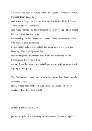 To tweak the nose of Uncle Sam, the socialist countries would
trumpet their equality
and point a finger at glaring inequalities in the United States.
These countries, however,
also were marked by huge disparities in privilege. Their major
basis of stratification was
membership in the Communist party. Party members decided
who would gain admission
to the better schools or obtain the more desirable jobs and
housing. The equally qualified
son or daughter of parents who were not members of the
Communist Party would be
turned down because such privileges came with demonstrated
loyalty to the party.
The Communist party, too, was highly stratified. Most members
occupied a low
level, where they fulfilled such tasks as spying on fellow
workers. For this, they might
Global Stratification 213
get easier jobs in the factory or occasional access to special
 