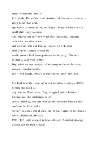 stores to purchase hard-to-
find goods. The middle level consisted of bureaucrats who were
given better than aver-
age access to resources and privileges. At the top level was a
small elite: party members
who enjoyed not only power but also limousines, imported
delicacies, vacation homes,
and even servants and hunting lodges. As with other
stratification systems around the
world, women held lower positions in the party. This was
evident at each year ’s May
Day, when the top members of the party reviewed the latest
weapons paraded in Mos-
cow’s Red Square. Photos of these events show only men.
The leaders of the Union of Soviet Socialist Republics (USSR)
became frustrated as
they saw the West thrive. They struggled with a bloated
bureaucracy, the inefficiencies of
central planning, workers who did the minimum because they
could not be fired, and a
military so costly that it spent one of every eight of the nation’s
rubles (Statistical Abstract
1993:1432, table dropped in later editions). Socialist ideology
did not call for their citizens
 