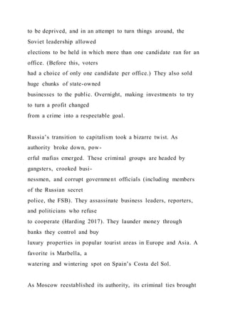 to be deprived, and in an attempt to turn things around, the
Soviet leadership allowed
elections to be held in which more than one candidate ran for an
office. (Before this, voters
had a choice of only one candidate per office.) They also sold
huge chunks of state-owned
businesses to the public. Overnight, making investments to try
to turn a profit changed
from a crime into a respectable goal.
Russia’s transition to capitalism took a bizarre twist. As
authority broke down, pow-
erful mafias emerged. These criminal groups are headed by
gangsters, crooked busi-
nessmen, and corrupt government officials (including members
of the Russian secret
police, the FSB). They assassinate business leaders, reporters,
and politicians who refuse
to cooperate (Harding 2017). They launder money through
banks they control and buy
luxury properties in popular tourist areas in Europe and Asia. A
favorite is Marbella, a
watering and wintering spot on Spain’s Costa del Sol.
As Moscow reestablished its authority, its criminal ties brought
 