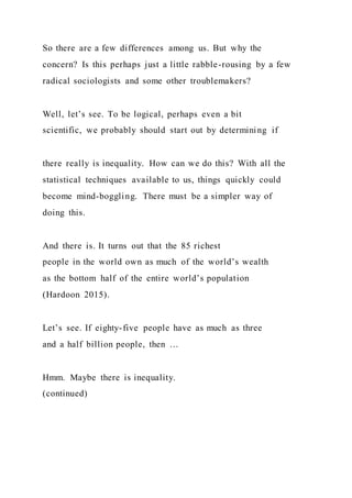 So there are a few differences among us. But why the
concern? Is this perhaps just a little rabble-rousing by a few
radical sociologists and some other troublemakers?
Well, let’s see. To be logical, perhaps even a bit
scientific, we probably should start out by determining if
there really is inequality. How can we do this? With all the
statistical techniques available to us, things quickly could
become mind-boggling. There must be a simpler way of
doing this.
And there is. It turns out that the 85 richest
people in the world own as much of the world’s wealth
as the bottom half of the entire world’s population
(Hardoon 2015).
Let’s see. If eighty-five people have as much as three
and a half billion people, then …
Hmm. Maybe there is inequality.
(continued)
 