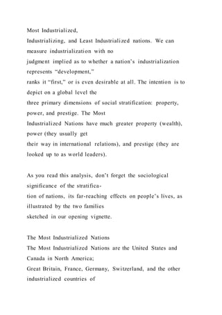 Most Industrialized,
Industrializing, and Least Industrialized nations. We can
measure industrialization with no
judgment implied as to whether a nation’s industrialization
represents “development,”
ranks it “first,” or is even desirable at all. The intention is to
depict on a global level the
three primary dimensions of social stratification: property,
power, and prestige. The Most
Industrialized Nations have much greater property (wealth),
power (they usually get
their way in international relations), and prestige (they are
looked up to as world leaders).
As you read this analysis, don’t forget the sociological
significance of the stratifica-
tion of nations, its far-reaching effects on people’s lives, as
illustrated by the two families
sketched in our opening vignette.
The Most Industrialized Nations
The Most Industrialized Nations are the United States and
Canada in North America;
Great Britain, France, Germany, Switzerland, and the other
industrialized countries of
 