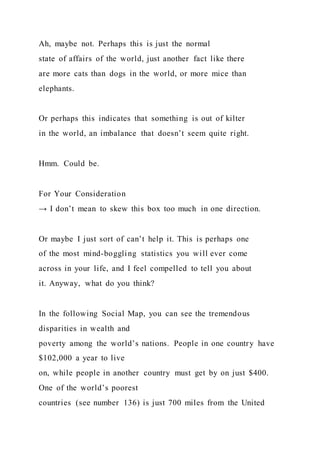 Ah, maybe not. Perhaps this is just the normal
state of affairs of the world, just another fact like there
are more cats than dogs in the world, or more mice than
elephants.
Or perhaps this indicates that something is out of kilter
in the world, an imbalance that doesn’t seem quite right.
Hmm. Could be.
For Your Consideration
→ I don’t mean to skew this box too much in one direction.
Or maybe I just sort of can’t help it. This is perhaps one
of the most mind-boggling statistics you will ever come
across in your life, and I feel compelled to tell you about
it. Anyway, what do you think?
In the following Social Map, you can see the tremendous
disparities in wealth and
poverty among the world’s nations. People in one country have
$102,000 a year to live
on, while people in another country must get by on just $400.
One of the world’s poorest
countries (see number 136) is just 700 miles from the United
 