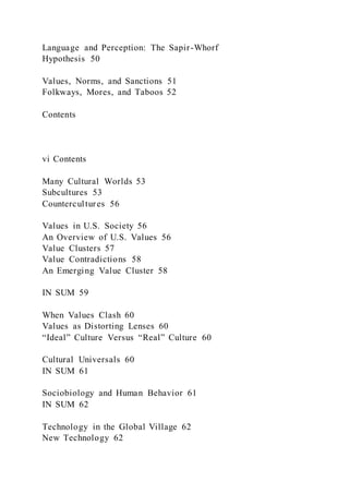 Language and Perception: The Sapir-Whorf
Hypothesis 50
Values, Norms, and Sanctions 51
Folkways, Mores, and Taboos 52
Contents
vi Contents
Many Cultural Worlds 53
Subcultures 53
Countercultures 56
Values in U.S. Society 56
An Overview of U.S. Values 56
Value Clusters 57
Value Contradictions 58
An Emerging Value Cluster 58
IN SUM 59
When Values Clash 60
Values as Distorting Lenses 60
“Ideal” Culture Versus “Real” Culture 60
Cultural Universals 60
IN SUM 61
Sociobiology and Human Behavior 61
IN SUM 62
Technology in the Global Village 62
New Technology 62
 