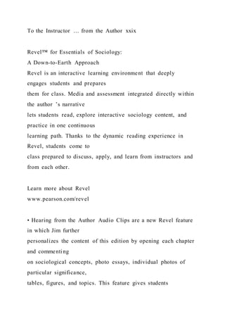 To the Instructor … from the Author xxix
Revel™ for Essentials of Sociology:
A Down-to-Earth Approach
Revel is an interactive learning environment that deeply
engages students and prepares
them for class. Media and assessment integrated directly within
the author ’s narrative
lets students read, explore interactive sociology content, and
practice in one continuous
learning path. Thanks to the dynamic reading experience in
Revel, students come to
class prepared to discuss, apply, and learn from instructors and
from each other.
Learn more about Revel
www.pearson.com/revel
• Hearing from the Author Audio Clips are a new Revel feature
in which Jim further
personalizes the content of this edition by opening each chapter
and commenting
on sociological concepts, photo essays, individual photos of
particular significance,
tables, figures, and topics. This feature gives students
 