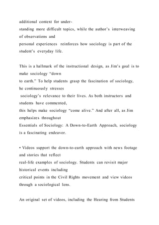 additional context for under-
standing more difficult topics, while the author’s interweaving
of observations and
personal experiences reinforces how sociology is part of the
student’s everyday life.
This is a hallmark of the instructional design, as Jim’s goal is to
make sociology “down
to earth.” To help students grasp the fascination of sociology,
he continuously stresses
sociology’s relevance to their lives. As both instructors and
students have commented,
this helps make sociology “come alive.” And after all, as Jim
emphasizes throughout
Essentials of Sociology: A Down-to-Earth Approach, sociology
is a fascinating endeavor.
• Videos support the down-to-earth approach with news footage
and stories that reflect
real-life examples of sociology. Students can revisit major
historical events including
critical points in the Civil Rights movement and view videos
through a sociological lens.
An original set of videos, including the Hearing from Students
 