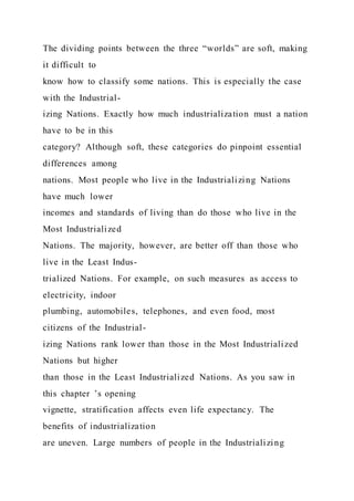 The dividing points between the three “worlds” are soft, making
it difficult to
know how to classify some nations. This is especially the case
with the Industrial-
izing Nations. Exactly how much industrialization must a nation
have to be in this
category? Although soft, these categories do pinpoint essential
differences among
nations. Most people who live in the Industrializing Nations
have much lower
incomes and standards of living than do those who live in the
Most Industrialized
Nations. The majority, however, are better off than those who
live in the Least Indus-
trialized Nations. For example, on such measures as access to
electricity, indoor
plumbing, automobiles, telephones, and even food, most
citizens of the Industrial-
izing Nations rank lower than those in the Most Industrialized
Nations but higher
than those in the Least Industrialized Nations. As you saw in
this chapter ’s opening
vignette, stratification affects even life expectancy. The
benefits of industrialization
are uneven. Large numbers of people in the Industrializing
 