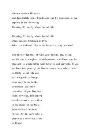 Nations remain illiterate
and desperately poor. Conditions can be gruesome, as we
explore in the following
Thinking Critically about Social Life.
Thinking Critically about Social Life
Open Season: Children as Prey
What is childhood like in the Industrializing Nations?
The answer depends on who your parents are. If you
are the son or daughter of rich parents, childhood can be
pleasant—a world filled with luxuries and servants. If you
are born into poverty but live in a rural area where there
is plenty to eat, life can
still be good—although
there may be no books,
television, and little
education. If you live in a
slum, however, life can be
horrible—worse even than
in the slums of the Most
Industrialized Nations
(Lyons 2013). Let’s take a
glance at a notorious slum
in Brazil.
 