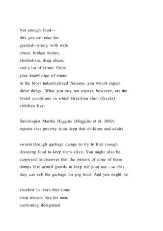 Not enough food—
this you can take for
granted—along with wife
abuse, broken homes,
alcoholism, drug abuse,
and a lot of crime: From
your knowledge of slums
in the Most Industrialized Nations, you would expect
these things. What you may not expect, however, are the
brutal conditions in which Brazilian slum (favela)
children live.
Sociologist Martha Huggins (Huggins et al. 2002)
reports that poverty is so deep that children and adults
swarm through garbage dumps to try to find enough
decaying food to keep them alive. You might also be
surprised to discover that the owners of some of these
dumps hire armed guards to keep the poor out—so that
they can sell the garbage for pig food. And you might be
shocked to learn that some
shop owners hire hit men,
auctioning designated
 