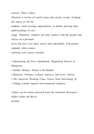 courses. These videos
illustrate a variety of social issues and current events, bringing
key topics to life for
students while creating opportunities to further develop their
understanding of soci-
ology. Therefore, students not only connect with the people and
stories on a personal
level, but also view these stories and individuals with greater
empathy while contex-
tualizing core course concepts.
• Interpreting the First Amendment: Regulating Protest in
Minnesota
• Gender Identity: Meant to Be Maddie
• Domestic Violence in Rural America: Survivors’ Stories
• The American Working Class: Voices from Harrisburg, IL
• Taking a Stand Against Environmental Injustice
Videos can be easily accessed from the instructor Resources
folder within the Revel
product.
 