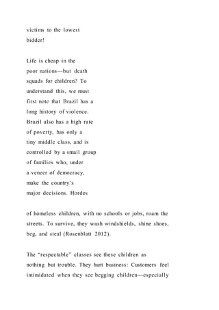 victims to the lowest
bidder!
Life is cheap in the
poor nations—but death
squads for children? To
understand this, we must
first note that Brazil has a
long history of violence.
Brazil also has a high rate
of poverty, has only a
tiny middle class, and is
controlled by a small group
of families who, under
a veneer of democracy,
make the country’s
major decisions. Hordes
of homeless children, with no schools or jobs, roam the
streets. To survive, they wash windshields, shine shoes,
beg, and steal (Rosenblatt 2012).
The “respectable” classes see these children as
nothing but trouble. They hurt business: Customers feel
intimidated when they see begging children—especially
 