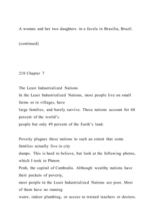 A woman and her two daughters in a favela in Brasilia, Brazil.
(continued)
218 Chapter 7
The Least Industrialized Nations
In the Least Industrialized Nations, most people live on small
farms or in villages, have
large families, and barely survive. These nations account for 68
percent of the world’s
people but only 49 percent of the Earth’s land.
Poverty plagues these nations to such an extent that some
families actually live in city
dumps. This is hard to believe, but look at the following photos,
which I took in Phnom
Penh, the capital of Cambodia. Although wealthy nations have
their pockets of poverty,
most people in the Least Industrialized Nations are poor. Most
of them have no running
water, indoor plumbing, or access to trained teachers or doctors.
 