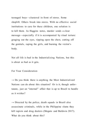 teenaged boys—clustered in front of stores. Some
shoplift. Others break into stores. With no effective social
institutions to care for these children, one solution is
to kill them. As Huggins notes, murder sends a clear
message—especially if it is accompanied by ritual torture:
gouging out the eyes, ripping open the chest, cutting off
the genitals, raping the girls, and burning the victim’s
body.
Not all life is bad in the Industrializing Nations, but this
is about as bad as it gets.
For Your Consideration
→ Do you think there is anything the Most Industrialized
Nations can do about this situation? Or is it, though unfor-
tunate, just an “internal” affair that is up to Brazil to handle
as it wishes?
→ Directed by the police, death squads in Brazil also
assassinate criminals, while in the Philippine slums they
kill rapists and drug dealers (Mogato and Baldwin 2017).
What do you think about this?
 