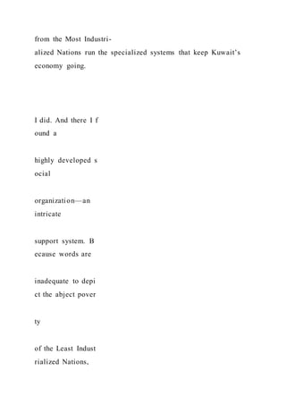 from the Most Industri-
alized Nations run the specialized systems that keep Kuwait’s
economy going.
I did. And there I f
ound a
highly developed s
ocial
organization—an
intricate
support system. B
ecause words are
inadequate to depi
ct the abject pover
ty
of the Least Indust
rialized Nations,
 