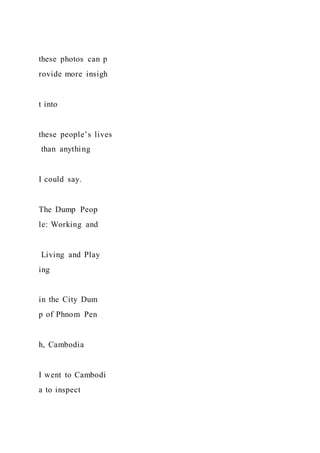 these photos can p
rovide more insigh
t into
these people’s lives
than anything
I could say.
The Dump Peop
le: Working and
Living and Play
ing
in the City Dum
p of Phnom Pen
h, Cambodia
I went to Cambodi
a to inspect
 