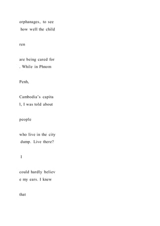 orphanages, to see
how well the child
ren
are being cared for
. While in Phnom
Penh,
Cambodia’s capita
l, I was told about
people
who live in the city
dump. Live there?
I
could hardly believ
e my ears. I knew
that
 