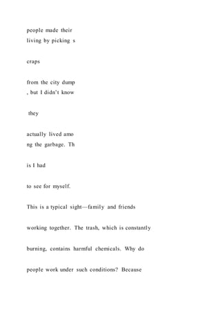 people made their
living by picking s
craps
from the city dump
, but I didn’t know
they
actually lived amo
ng the garbage. Th
is I had
to see for myself.
This is a typical sight—family and friends
working together. The trash, which is constantly
burning, contains harmful chemicals. Why do
people work under such conditions? Because
 