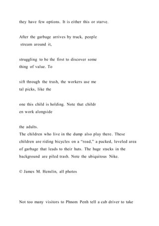 they have few options. It is either this or starve.
After the garbage arrives by truck, people
stream around it,
struggling to be the first to discover some
thing of value. To
sift through the trash, the workers use me
tal picks, like the
one this child is holding. Note that childr
en work alongside
the adults.
The children who live in the dump also play there. These
children are riding bicycles on a “road,” a packed, leveled area
of garbage that leads to their huts. The huge stacks in the
background are piled trash. Note the ubiquitous Nike.
© James M. Henslin, all photos
Not too many visitors to Phnom Penh tell a cab driver to take
 