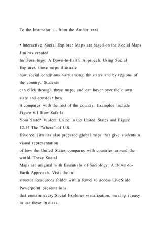 To the Instructor … from the Author xxxi
• Interactive Social Explorer Maps are based on the Social Maps
Jim has created
for Sociology: A Down-to-Earth Approach. Using Social
Explorer, these maps illustrate
how social conditions vary among the states and by regions of
the country. Students
can click through these maps, and can hover over their own
state and consider how
it compares with the rest of the country. Examples include
Figure 6.1 How Safe Is
Your State? Violent Crime in the United States and Figure
12.14 The “Where” of U.S.
Divorce. Jim has also prepared global maps that give students a
visual representation
of how the United States compares with countries around the
world. These Social
Maps are original with Essentials of Sociology: A Down-to-
Earth Approach. Visit the in-
structor Resources folder within Revel to access LiveSlide
Powerpoint presentations
that contain every Social Explorer visualization, making it easy
to use these in class.
 