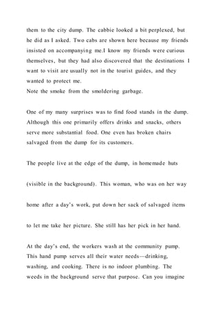 them to the city dump. The cabbie looked a bit perplexed, but
he did as I asked. Two cabs are shown here because my friends
insisted on accompanying me.I know my friends were curious
themselves, but they had also discovered that the destinations I
want to visit are usually not in the tourist guides, and they
wanted to protect me.
Note the smoke from the smoldering garbage.
One of my many surprises was to find food stands in the dump.
Although this one primarily offers drinks and snacks, others
serve more substantial food. One even has broken chairs
salvaged from the dump for its customers.
The people live at the edge of the dump, in homemade huts
(visible in the background). This woman, who was on her way
home after a day’s work, put down her sack of salvaged items
to let me take her picture. She still has her pick in her hand.
At the day’s end, the workers wash at the community pump.
This hand pump serves all their water needs—drinking,
washing, and cooking. There is no indoor plumbing. The
weeds in the background serve that purpose. Can you imagine
 
