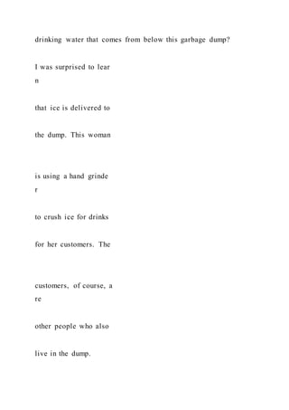 drinking water that comes from below this garbage dump?
I was surprised to lear
n
that ice is delivered to
the dump. This woman
is using a hand grinde
r
to crush ice for drinks
for her customers. The
customers, of course, a
re
other people who also
live in the dump.
 