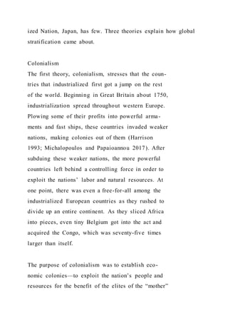ized Nation, Japan, has few. Three theories explain how global
stratification came about.
Colonialism
The first theory, colonialism, stresses that the coun-
tries that industrialized first got a jump on the rest
of the world. Beginning in Great Britain about 1750,
industrialization spread throughout western Europe.
Plowing some of their profits into powerful arma-
ments and fast ships, these countries invaded weaker
nations, making colonies out of them (Harrison
1993; Michalopoulos and Papaioannou 2017). After
subduing these weaker nations, the more powerful
countries left behind a controlling force in order to
exploit the nations’ labor and natural resources. At
one point, there was even a free-for-all among the
industrialized European countries as they rushed to
divide up an entire continent. As they sliced Africa
into pieces, even tiny Belgium got into the act and
acquired the Congo, which was seventy-five times
larger than itself.
The purpose of colonialism was to establish eco-
nomic colonies—to exploit the nation’s people and
resources for the benefit of the elites of the “mother”
 