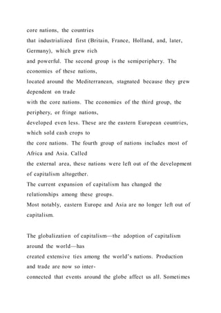 core nations, the countries
that industrialized first (Britain, France, Holland, and, later,
Germany), which grew rich
and powerful. The second group is the semiperiphery. The
economies of these nations,
located around the Mediterranean, stagnated because they grew
dependent on trade
with the core nations. The economies of the third group, the
periphery, or fringe nations,
developed even less. These are the eastern European countries,
which sold cash crops to
the core nations. The fourth group of nations includes most of
Africa and Asia. Called
the external area, these nations were left out of the development
of capitalism altogether.
The current expansion of capitalism has changed the
relationships among these groups.
Most notably, eastern Europe and Asia are no longer left out of
capitalism.
The globalization of capitalism—the adoption of capitalism
around the world—has
created extensive ties among the world’s nations. Production
and trade are now so inter-
connected that events around the globe affect us all. Sometimes
 