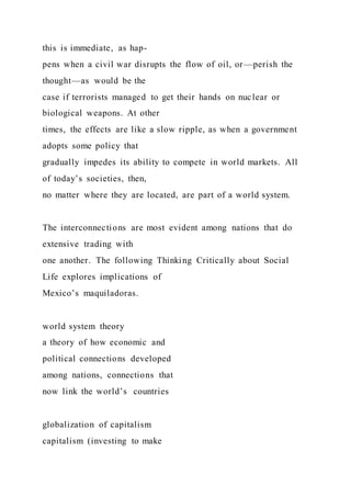 this is immediate, as hap-
pens when a civil war disrupts the flow of oil, or—perish the
thought—as would be the
case if terrorists managed to get their hands on nuclear or
biological weapons. At other
times, the effects are like a slow ripple, as when a government
adopts some policy that
gradually impedes its ability to compete in world markets. All
of today’s societies, then,
no matter where they are located, are part of a world system.
The interconnections are most evident among nations that do
extensive trading with
one another. The following Thinking Critically about Social
Life explores implications of
Mexico’s maquiladoras.
world system theory
a theory of how economic and
political connections developed
among nations, connections that
now link the world’s countries
globalization of capitalism
capitalism (investing to make
 
