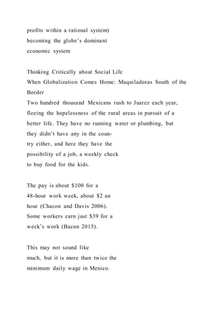 profits within a rational system)
becoming the globe’s dominant
economic system
Thinking Critically about Social Life
When Globalization Comes Home: Maquiladoras South of the
Border
Two hundred thousand Mexicans rush to Juarez each year,
fleeing the hopelessness of the rural areas in pursuit of a
better life. They have no running water or plumbing, but
they didn’t have any in the coun-
try either, and here they have the
possibility of a job, a weekly check
to buy food for the kids.
The pay is about $100 for a
48-hour work week, about $2 an
hour (Chacon and Davis 2006).
Some workers earn just $39 for a
week’s work (Bacon 2015).
This may not sound like
much, but it is more than twice the
minimum daily wage in Mexico.
 