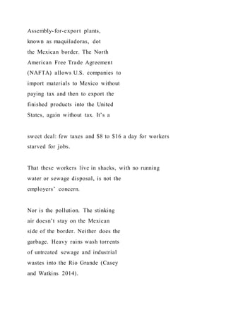 Assembly-for-export plants,
known as maquiladoras, dot
the Mexican border. The North
American Free Trade Agreement
(NAFTA) allows U.S. companies to
import materials to Mexico without
paying tax and then to export the
finished products into the United
States, again without tax. It’s a
sweet deal: few taxes and $8 to $16 a day for workers
starved for jobs.
That these workers live in shacks, with no running
water or sewage disposal, is not the
employers’ concern.
Nor is the pollution. The stinking
air doesn’t stay on the Mexican
side of the border. Neither does the
garbage. Heavy rains wash torrents
of untreated sewage and industrial
wastes into the Rio Grande (Casey
and Watkins 2014).
 