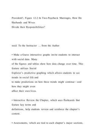 President?, Figure 12.2 In Two-Paycheck Marriages, How Do
Husbands and Wives
Divide their Responsibilities?
xxxii To the Instructor … from the Author
• Make a Guess interactive graphs invite students to interact
with social data. Many
of the figures and tables show how data change over time. This
feature utilizes Social
Explorer’s predictive graphing which allows students to see
trends in social life and
to make predictions on how these trends might continue—and
how they might even
affect their own lives.
• Interactive Review the Chapter, which uses flashcards that
feature key terms and
definitions, help students review and reinforce the chapter’s
content.
• Assessments, which are tied to each chapter’s major sections,
 