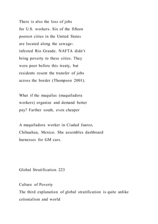 There is also the loss of jobs
for U.S. workers. Six of the fifteen
poorest cities in the United States
are located along the sewage-
infested Rio Grande. NAFTA didn’t
bring poverty to these cities. They
were poor before this treaty, but
residents resent the transfer of jobs
across the border (Thompson 2001).
What if the maquilas (maquiladora
workers) organize and demand better
pay? Farther south, even cheaper
A maquiladora worker in Ciudad Juarez,
Chihuahua, Mexico. She assembles dashboard
harnesses for GM cars.
Global Stratification 223
Culture of Poverty
The third explanation of global stratification is quite unlike
colonialism and world
 
