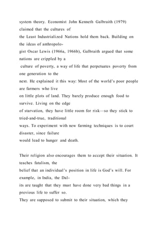 system theory. Economist John Kenneth Galbraith (1979)
claimed that the cultures of
the Least Industrialized Nations hold them back. Building on
the ideas of anthropolo-
gist Oscar Lewis (1966a, 1966b), Galbraith argued that some
nations are crippled by a
culture of poverty, a way of life that perpetuates poverty from
one generation to the
next. He explained it this way: Most of the world’s poor people
are farmers who live
on little plots of land. They barely produce enough food to
survive. Living on the edge
of starvation, they have little room for risk—so they stick to
tried-and-true, traditional
ways. To experiment with new farming techniques is to court
disaster, since failure
would lead to hunger and death.
Their religion also encourages them to accept their situation. It
teaches fatalism, the
belief that an individual’s position in life is God’s will. For
example, in India, the Dal-
its are taught that they must have done very bad things in a
previous life to suffer so.
They are supposed to submit to their situation, which they
 