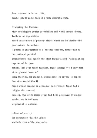deserve—and in the next life,
maybe they’ll come back in a more desirable state.
Evaluating the Theories
Most sociologists prefer colonialism and world system theory.
To them, an explanation
based on a culture of poverty places blame on the victim—the
poor nations themselves.
It points to characteristics of the poor nations, rather than to
international political
arrangements that benefit the Most Industrialized Nations at the
expense of the poor
nations. But even taken together, these theories yield only part
of the picture. None of
these theories, for example, would have led anyone to expect
that after World War II
Japan would become an economic powerhouse: Japan had a
religion that stressed
fatalism, two of its major cities had been destroyed by atomic
bombs, and it had been
stripped of its colonies.
culture of poverty
the assumption that the values
and behaviors of the poor make
 