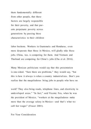 them fundamentally different
from other people, that these
factors are largely responsible
for their poverty, and that par-
ents perpetuate poverty across
generations by passing these
characteristics to their children
labor beckons. Workers in Guatemala and Honduras, even
more desperate than those in Mexico, will gladly take these
jobs. China, too, is competing for them. And Vietnam and
Thailand are competing for China’s jobs (Chu et al. 2016).
Many Mexican politicians would say that this presentation
is one-sided. “Sure there are problems,” they would say, “but
this is how it always is when a country industrializes. Don’t you
realize that the maquiladoras bring jobs to people who have no
work? They also bring roads, telephone lines, and electricity to
undeveloped areas.” “In fact,” said Vicente Fox, when he was
the president of Mexico, “workers at the maquiladoras make
more than the average salary in Mexico—and that’s what we
call fair wages” (Fraser 2001).
For Your Consideration
 