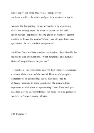 Let’s apply our three theoretical perspectives.
→ Some conflict theorists analyze how capitalists try to
weaken the bargaining power of workers by exploiting
divisions among them. In what is known as the split
labor market, capitalists pit one group of workers against
another to lower the cost of labor. How do you think ma-
quiladoras fit this conflict perspective?
→ When functionalists analyze a situation, they identify its
functions and dysfunctions. What functions and dysfunc-
tions of maquiladoras do you see?
→ Symbolic interactionists analyze how people’s experienc-
es shape their views of the world. How would people’s
experiences in contrasting social locations lead to
different answers to these questions: Do maquiladoras
represent exploitation or opportunity? and What multiple
realities do you see here?Inside the home of a maquiladora
worker in Nuevo Laredo, Mexico.
224 Chapter 7
 