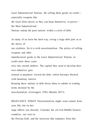 Least Industrialized Nations. By selling them goods on credit—
especially weapons that
the local elites desire so they can keep themselves in power—
the Most Industrialized
Nations entrap the poor nations within a circle of debt.
As many of us learn the hard way, owing a large debt puts us at
the mercy of
our creditors. So it is with neocolonialism. The policy of selling
weapons and other
manufactured goods to the Least Industrialized Nations on
credit turns those coun-
tries into eternal debtors. The capital they need to develop their
own industries goes
instead as payments toward the debt, which becomes bloated
with mounting interest.
Keeping these nations in debt forces them to submit to trading
terms dictated by the
neocolonialists (Carrington 1993; Maloba 2017).
RELEVANCE TODAY Neocolonialism might seem remote from
your life, but its her-
itage affects you directly. Consider the oil-rich Middle Eastern
countries, our wars in
the Persian Gulf, and the terrorism that emanates from this
 