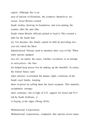 region. Although this is an
area of ancient civilizations, the countries themselves are
recent. Great Britain created
Saudi Arabia, drawing its boundaries and even naming the
country after the man (Ibn
Saud) whom British officials picked to lead it. This created a
debt for the Saudi fam-
ily. For decades, this family repaid its debt by providing low -
cost oil, which the Most
Industrialized Nations need to maintain their way of life. When
other nations pumped
less oil—no matter the cause, whether revolution or an attempt
to raise prices—the Sau-
dis helped keep prices low by making up the shortfall. In return,
the United States (and
other nations) overlooked the human rights violations of the
Saudi royal family, keeping
them in power by selling them the latest weapons. This mutually
sycophantic arrange-
ment continues, but in light of U.S. support for Israel and 9/11
led by Saudi Arabians, it
is fraying at the edges (Wong 2016).
Multinational Corporations
Multinational corporations, companies that operate across many
 