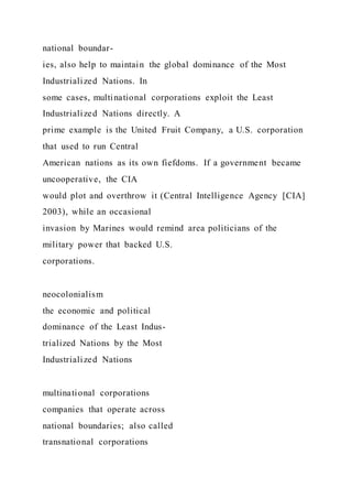 national boundar-
ies, also help to maintain the global dominance of the Most
Industrialized Nations. In
some cases, multinational corporations exploit the Least
Industrialized Nations directly. A
prime example is the United Fruit Company, a U.S. corporation
that used to run Central
American nations as its own fiefdoms. If a government became
uncooperative, the CIA
would plot and overthrow it (Central Intelligence Agency [CIA]
2003), while an occasional
invasion by Marines would remind area politicians of the
military power that backed U.S.
corporations.
neocolonialism
the economic and political
dominance of the Least Indus-
trialized Nations by the Most
Industrialized Nations
multinational corporations
companies that operate across
national boundaries; also called
transnational corporations
 