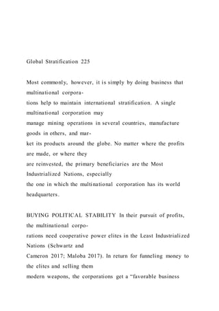 Global Stratification 225
Most commonly, however, it is simply by doing business that
multinational corpora-
tions help to maintain international stratification. A single
multinational corporation may
manage mining operations in several countries, manufacture
goods in others, and mar-
ket its products around the globe. No matter where the profits
are made, or where they
are reinvested, the primary beneficiaries are the Most
Industrialized Nations, especially
the one in which the multinational corporation has its world
headquarters.
BUYING POLITICAL STABILITY In their pursuit of profits,
the multinational corpo-
rations need cooperative power elites in the Least Industrialized
Nations (Schwartz and
Cameron 2017; Maloba 2017). In return for funneling money to
the elites and selling them
modern weapons, the corporations get a “favorable business
 