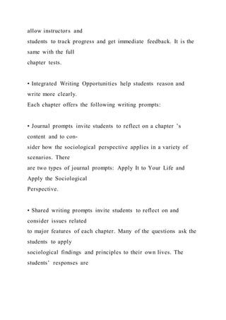 allow instructors and
students to track progress and get immediate feedback. It is the
same with the full
chapter tests.
• Integrated Writing Opportunities help students reason and
write more clearly.
Each chapter offers the following writing prompts:
• Journal prompts invite students to reflect on a chapter ’s
content and to con-
sider how the sociological perspective applies in a variety of
scenarios. There
are two types of journal prompts: Apply It to Your Life and
Apply the Sociological
Perspective.
• Shared writing prompts invite students to reflect on and
consider issues related
to major features of each chapter. Many of the questions ask the
students to apply
sociological findings and principles to their own lives. The
students’ responses are
 