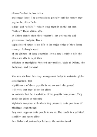 climate”—that is, low taxes
and cheap labor. The corporations politely call the money they
pay to the elites “sub-
sidies” and “offsets”—which ring prettier on the ear than
“bribes.” These elites, able
to siphon money from their country’s tax collections and
government budgets, live a
sophisticated upper-class life in the major cities of their home
country. Although most
of the citizens of these countries live a hard-scrabble life, the
elites are able to send their
children to prestigious Western universities, such as Oxford, the
Sorbonne, and Harvard.
You can see how this cozy arrangement helps to maintain global
stratification. The
significance of these payoffs is not so much the genteel
lifestyles that they allow the elites
to maintain but the translation of the payoffs into power. They
allow the elites to purchase
high-tech weapons with which they preserve their positions of
privilege, even though
they must oppress their people to do so. The result is a pol itical
stability that keeps alive
this diabolical partnership between the multinational
 
