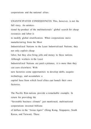 corporations and the national elites.
UNANTICIPATED CONSEQUENCES This, however, is not the
full story. An uninten-
tional by-product of the multinationals’ global search for cheap
resources and labor is
to modify global stratification. When corporations move
manufacturing from the Most
Industrialized Nations to the Least Industrialized Nations, they
not only exploit cheap
labor, but they also bring jobs and money to these nations.
Although workers in the Least
Industrialized Nations are paid a pittance, it is more than they
can earn elsewhere. With
new factories come opportunities to develop skills, acquire
technology, and accumulate a
capital base from which local elites can launch their own
factories.
The Pacific Rim nations provide a remarkable example. In
return for providing the
“favorable business climate” just mentioned, multinational
corporations invested billions
of dollars in the “Asian tigers” (Hong Kong, Singapore, South
Korea, and Taiwan). These
 