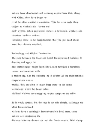 nations have developed such a strong capital base that, along
with China, they have begun to
rival the older capitalist countries. This has also made them
subject to capitalism’s “boom and
bust” cycles. When capitalism suffers a downturn, workers and
investors in these nations,
including those in the maquiladoras that you just read about,
have their dreams smashed.
Technology and Global Domination
The race between the Most and Least Industrialized Nations to
develop and apply the
new technologies might seem like a race between a marathon
runner and someone with
a broken leg. Can the outcome be in doubt? As the multinational
corporations amass
profits, they are able to invest huge sums in the latest
technology while the Least Indus-
trialized Nations are struggling to put scraps on the table.
So it would appear, but the race is not this simple. Although the
Most Industrialized
Nations have a seemingly insurmountable head start, some
nations are shortening the
distance between themselves and the front-runners. With cheap
 