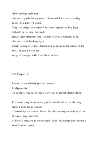 labor making their man-
ufactured goods inexpensive, China and India are exporting
goods on a massive scale.
They are using the capital from these exports to buy high
technology so they can mod-
ernize their infrastructure (transportation, communication,
electrical, and banking sys-
tems). Although global domination remains in the hands of the
West, it could be on the
verge of a major shift from West to East.
226 Chapter 7
Strains in the Global System: Uneasy
Realignments
7.9 Identify strains in today’s system of global stratification.
It is never easy to maintain global stratification. At the very
least, a continuous stream
of unanticipated events forces the elite to stay on thei r toes, and
at times, huge currents
of history threaten to sweep them aside. No matter how secure a
stratification system
 
